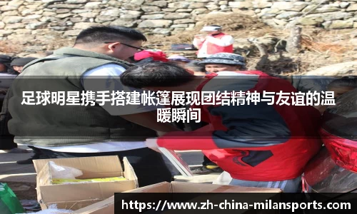 足球明星携手搭建帐篷展现团结精神与友谊的温暖瞬间